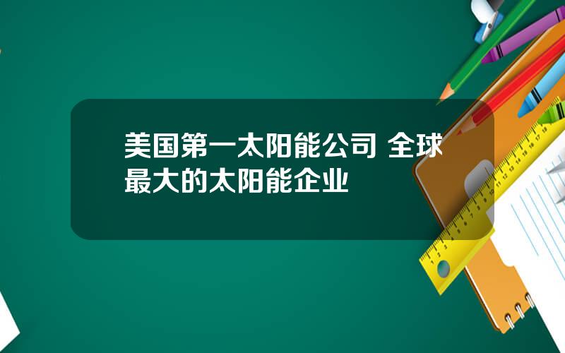 美国第一太阳能公司 全球最大的太阳能企业